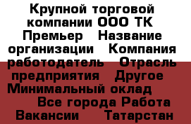 Крупной торговой компании ООО ТК «Премьер › Название организации ­ Компания-работодатель › Отрасль предприятия ­ Другое › Минимальный оклад ­ 23 000 - Все города Работа » Вакансии   . Татарстан респ.